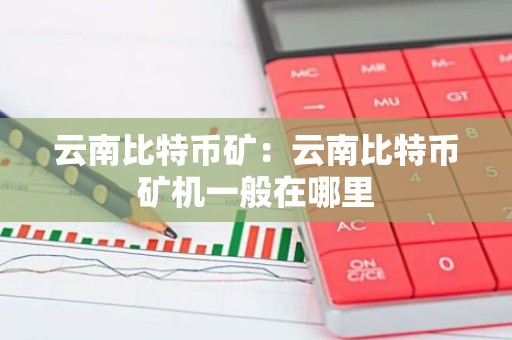 云南比特币矿：云南比特币矿机一般在哪里