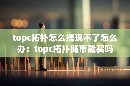 topc拓扑怎么提现不了怎么办：topc拓扑链币能买吗
