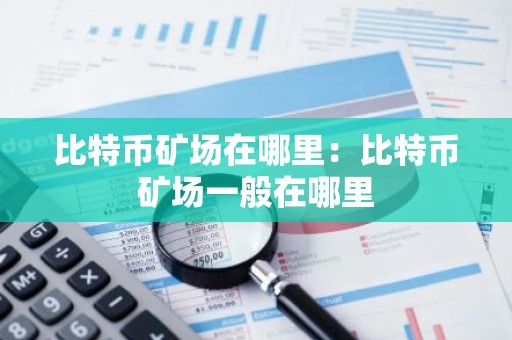 比特币矿场在哪里：比特币矿场一般在哪里