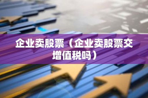 企业卖股票（企业卖股票交增值税吗）