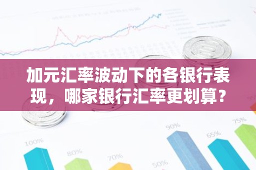 加元汇率波动下的各银行表现，哪家银行汇率更划算？