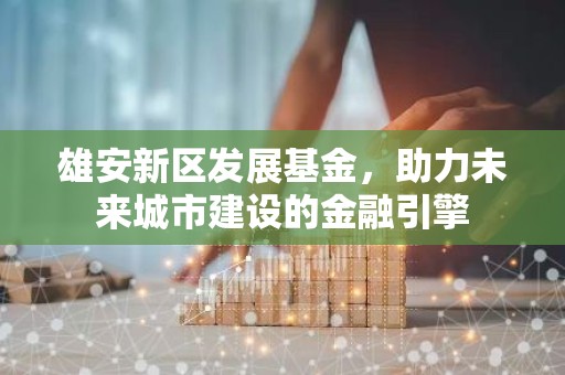 雄安新区发展基金，助力未来城市建设的金融引擎