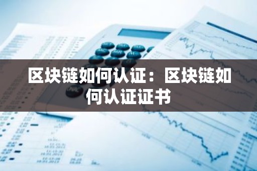 区块链如何认证：区块链如何认证证书