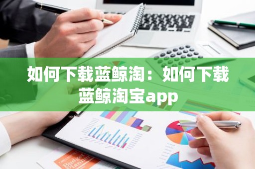 如何下载蓝鲸淘：如何下载蓝鲸淘宝app