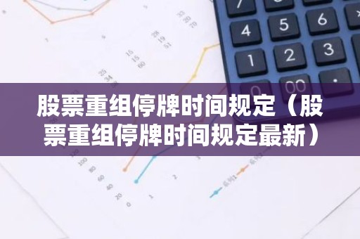 股票重组停牌时间规定（股票重组停牌时间规定最新）