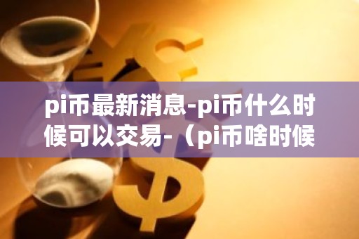 pi币最新消息-pi币什么时候可以交易-（pi币啥时候上交易所）-币行情