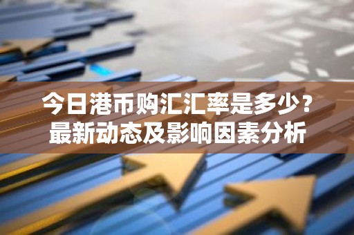 今日港币购汇汇率是多少？最新动态及影响因素分析