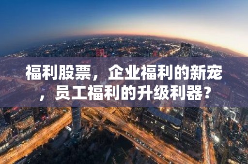 福利股票，企业福利的新宠，员工福利的升级利器？