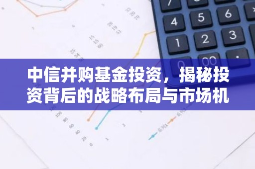 中信并购基金投资，揭秘投资背后的战略布局与市场机遇