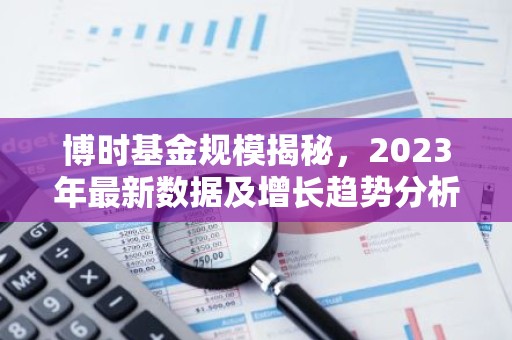 博时基金规模揭秘，2023年最新数据及增长趋势分析
