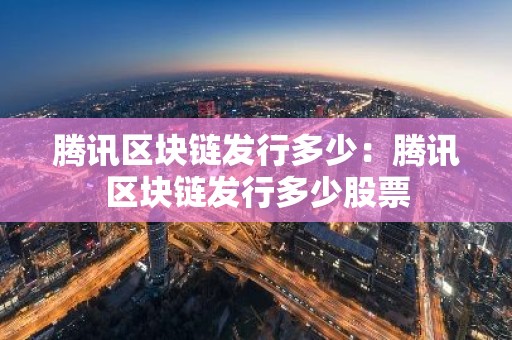 腾讯区块链发行多少：腾讯区块链发行多少股票