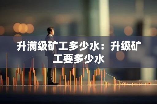 升满级矿工多少水：升级矿工要多少水