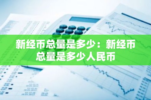 新经币总量是多少：新经币总量是多少人民币