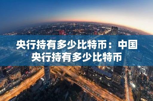 央行持有多少比特币：中国央行持有多少比特币