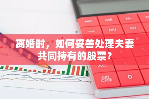 离婚时，如何妥善处理夫妻共同持有的股票？