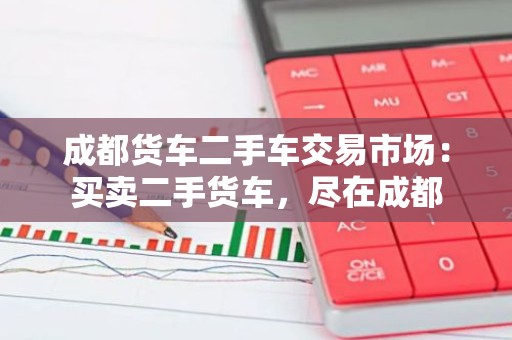 成都货车二手车交易市场：买卖二手货车，尽在成都