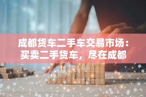 成都货车二手车交易市场：买卖二手货车，尽在成都