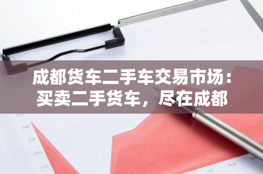 成都货车二手车交易市场：买卖二手货车，尽在成都