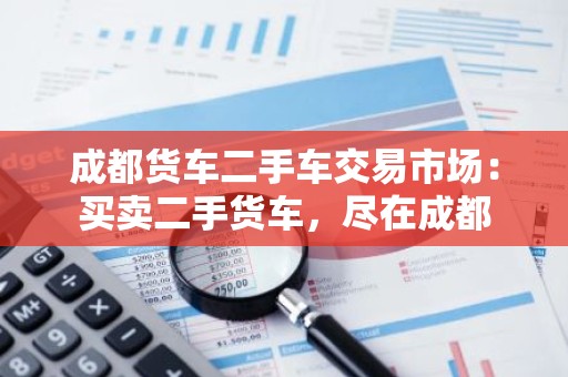成都货车二手车交易市场：买卖二手货车，尽在成都