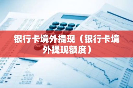 银行卡境外提现（银行卡境外提现额度）