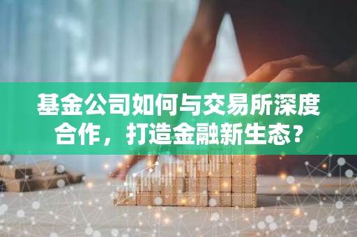 基金公司如何与交易所深度合作，打造金融新生态？