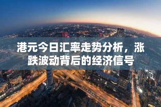港元今日汇率走势分析，涨跌波动背后的经济信号