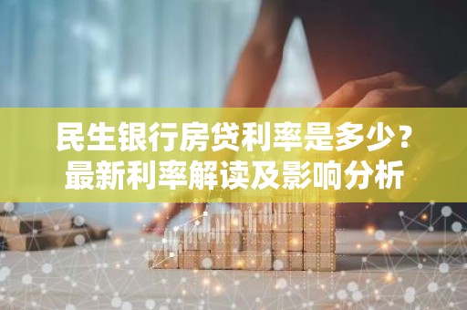 民生银行房贷利率是多少？最新利率解读及影响分析