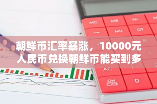 朝鲜币汇率暴涨，10000元人民币兑换朝鲜币能买到多少？