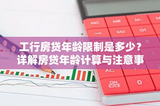 工行房贷年龄限制是多少？详解房贷年龄计算与注意事项