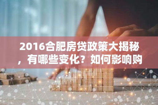 2016合肥房贷政策大揭秘，有哪些变化？如何影响购房者？
