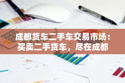 成都货车二手车交易市场：买卖二手货车，尽在成都