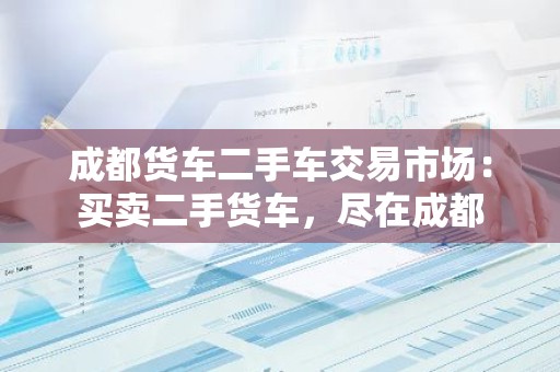成都货车二手车交易市场：买卖二手货车，尽在成都