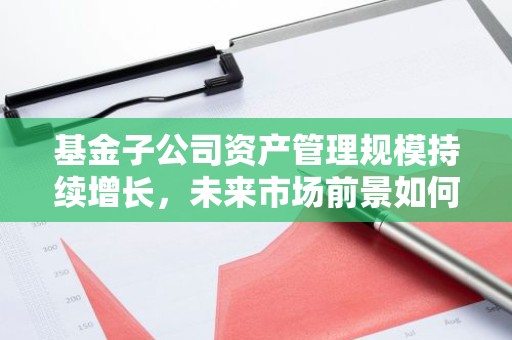 基金子公司资产管理规模持续增长，未来市场前景如何？