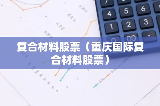 复合材料股票（重庆国际复合材料股票）