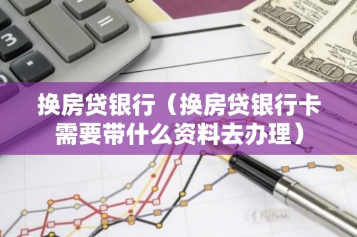 换房贷银行（换房贷银行卡需要带什么资料去办理）