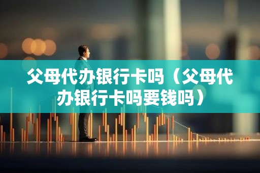 父母代办银行卡吗（父母代办银行卡吗要钱吗）