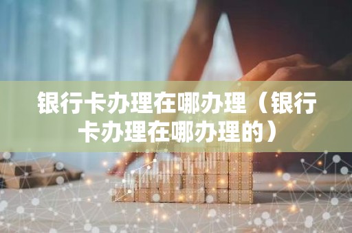 银行卡办理在哪办理（银行卡办理在哪办理的）