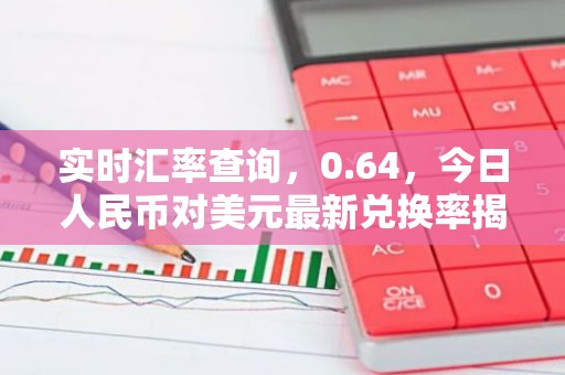 实时汇率查询，0.64，今日人民币对美元最新兑换率揭晓！