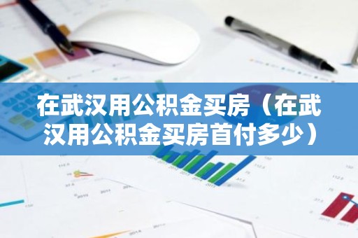 在武汉用公积金买房（在武汉用公积金买房首付多少）