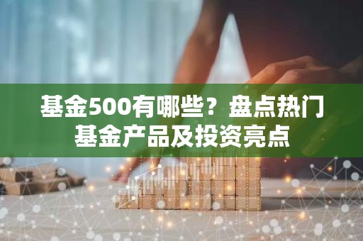 基金500有哪些？盘点热门基金产品及投资亮点