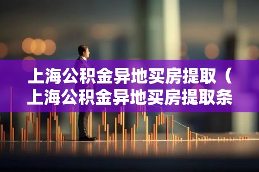上海公积金异地买房提取（上海公积金异地买房提取条件）