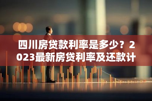 四川房贷款利率是多少？2023最新房贷利率及还款计算详解