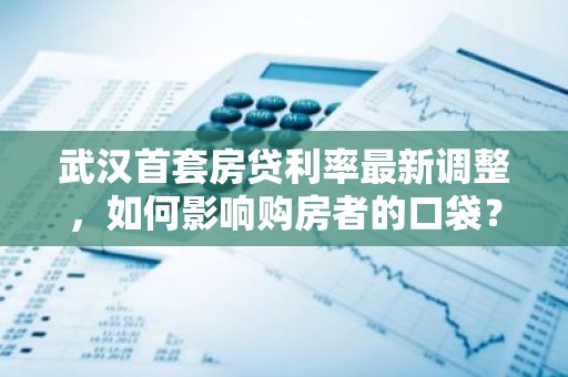 武汉首套房贷利率最新调整，如何影响购房者的口袋？