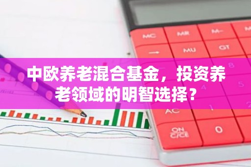 中欧养老混合基金，投资养老领域的明智选择？