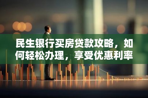 民生银行买房贷款攻略，如何轻松办理，享受优惠利率？