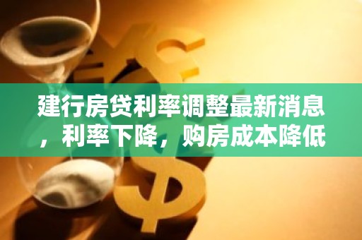 建行房贷利率调整最新消息，利率下降，购房成本降低？
