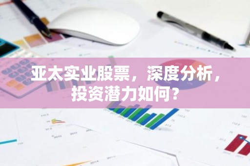 亚太实业股票，深度分析，投资潜力如何？