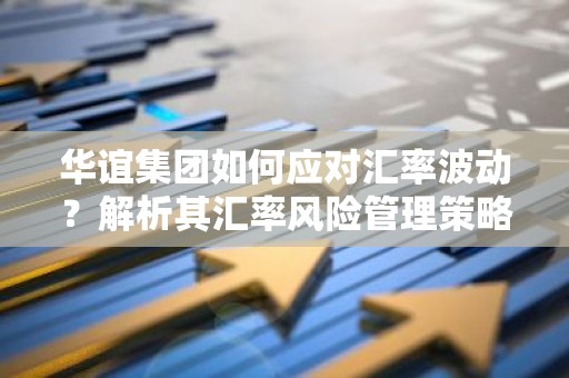 华谊集团如何应对汇率波动？解析其汇率风险管理策略