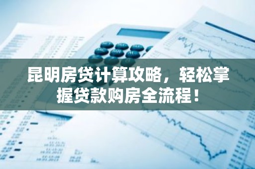 昆明房贷计算攻略，轻松掌握贷款购房全流程！