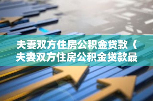 夫妻双方住房公积金贷款（夫妻双方住房公积金贷款最高限额）